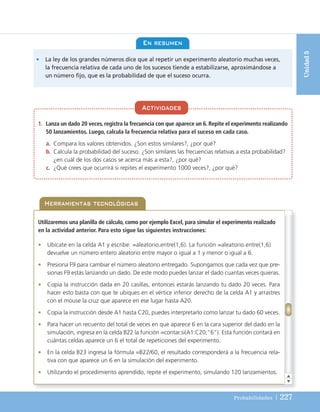 Probabilidades | 227
Unidad
5
1. Lanza un dado 20 veces, registra la frecuencia con que aparece un 6. Repite el experimento realizando
50 lanzamientos. Luego, calcula la frecuencia relativa para el suceso en cada caso.
a. Compara los valores obtenidos. ¿Son estos similares?, ¿por qué?
b. Calcula la probabilidad del suceso. ¿Son similares las frecuencias relativas a esta probabilidad?
¿en cuál de los dos casos se acerca más a esta?, ¿por qué?
c. ¿Qué crees que ocurrirá si repites el experimento 1000 veces?, ¿por qué?
Actividades
En resumen
• La ley de los grandes números dice que al repetir un experimento aleatorio muchas veces,
la frecuencia relativa de cada uno de los sucesos tiende a estabilizarse, aproximándose a
un número fijo, que es la probabilidad de que el suceso ocurra.
Herramientas tecnológicas
Utilizaremos una planilla de cálculo, como por ejemplo Excel, para simular el experimento realizado
en la actividad anterior. Para esto sigue las siguientes instrucciones:
• Ubícate en la celda A1 y escribe: =aleatorio.entre(1,6). La función =aleatorio.entre(1,6)
devuelve un número entero aleatorio entre mayor o igual a 1 y menor o igual a 6.
• Presiona F9 para cambiar el número aleatorio entregado. Supongamos que cada vez que pre-
sionas F9 estás lanzando un dado. De este modo puedes lanzar el dado cuantas veces quieras.
• Copia la instrucción dada en 20 casillas, entonces estarás lanzando tu dado 20 veces. Para
hacer esto basta con que te ubiques en el vértice inferior derecho de la celda A1 y arrastres
con el mouse la cruz que aparece en ese lugar hasta A20.
• Copia la instrucción desde A1 hasta C20, puedes interpretarlo como lanzar tu dado 60 veces.
• Para hacer un recuento del total de veces en que aparece 6 en la cara superior del dado en la
simulación, ingresa en la celda B22 la función =contar.si(A1:C20;”6”). Esta función contará en
cuántas celdas aparece un 6 el total de repeticiones del experimento.
• En la celda B23 ingresa la fórmula =B22/60, el resultado corresponderá a la frecuencia rela-
tiva con que aparece un 6 en la simulación del experimento.
• Utilizando el procedimiento aprendido, repite el experimento, simulando 120 lanzamientos.
UNIDAD 5 (200-247)C :Maquetación 1 4/11/10 17:21 Página 227
 