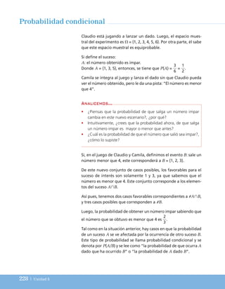 228 | Unidad 5
Probabilidad condicional
Claudio está jugando a lanzar un dado. Luego, el espacio mues-
tral del experimento es ⍀ = {1, 2, 3, 4, 5, 6}. Por otra parte, él sabe
que este espacio muestral es equiprobable.
Si define el suceso:
A: el número obtenido es impar.
Donde A = {1, 3, 5}, entonces, se tiene que P(A) = = .
Camila se integra al juego y lanza el dado sin que Claudio pueda
ver el número obtenido, pero le da una pista: “El número es menor
que 4”.
1
2
3
6
Si, en el juego de Claudio y Camila, definimos el evento B: sale un
número menor que 4, este corresponderá a B = {1, 2, 3}.
De este nuevo conjunto de casos posibles, los favorables para el
suceso de interés son solamente 1 y 3, ya que sabemos que el
número es menor que 4. Este conjunto corresponde a los elemen-
tos del suceso A艚B.
Así pues, tenemos dos casos favorables correspondientes a #A艚B,
y tres casos posibles que corresponden a #B.
Luego, la probabilidad de obtener un número impar sabiendo que
el número que se obtuvo es menor que 4 es .
Tal como en la situación anterior, hay casos en que la probabilidad
de un suceso A se ve afectada por la ocurrencia de otro suceso B.
Este tipo de probabilidad se llama probabilidad condicional y se
denota por P(A/B) y se lee como “la probabilidad de que ocurra A
dado que ha ocurrido B” o “la probabilidad de A dado B”.
2
3
Analicemos...
• ¿Piensas que la probabilidad de que salga un número impar
cambia en este nuevo escenario?, ¿por qué?
• Intuitivamente, ¿crees que la probabilidad ahora, de que salga
un número impar es mayor o menor que antes?
• ¿Cuál es la probabilidad de que el número que salió sea impar?,
¿cómo lo supiste?
UNIDAD 5 (200-247)C :Maquetación 1 4/11/10 17:21 Página 228
 