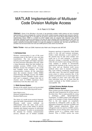 JOURNAL OF TELECOMMUNICATIONS, VOLUME 7, ISSUE 2, MARCH 2011
40
© 2011 JOT
http://sites.google.com/site/journaloftelecommunications/
MATLAB Implementation of Multiuser
Code Division Multiple Access
A. A. Patel, A. D. Patel
Abstract—Some of the difficulties in the study of new generation wireless mobile systems are lack of practical
implementation for various strategies like, multiuser code division multiple accesses, assigning radio resources using DS-
SS, use of orthogonal codes etc. In this paper we are going to discuss some of the above stated problems with their
implementation issues. CDMA is a scheme by which multiple users are assigned radio resources using DS-SS
techniques. Although all users are transmitting in the same RF band, individual users are separated from each other via
the use of orthogonal codes. Capacity is defined as the total number of simultaneous users the system can support, and
quality is defined as the perceived condition of a radio link assigned to a particular user. We have use MATLAB as a
simulation tool and result shows how multi-user CDMA performs under certain circumstances.
Index Terms—Multi-user CDMA, Hadamard code, Walsh code, Orthogonal code, MATLAB
1. INTRODUCTION
Wireless communication is one of the most
emerging areas in the field of voice and data
transmission. The fast growing cellular
industry provides higher and higher capacities
for more and more subscribers each year. After
a long discussion about the best method for
multiple accesses, CDMA (Code -Division
Multiple Access) has emerged as one of the
best multiple access schemes. In CDMA
communication systems, all the subscribers
share the common channel. Unlike TDMA
(Time-Division Multiple Access) and FDMA
(Frequency-Division Multiple Access), where
each user is assigned a unique time slot or
channel, users in CDMA experience direct
interference from the other users “[1].
1.1 Multi Access System
Sharing of the uplink channel can be provided
by one or more of the following multi access:
Static Multi access
Demand Assigned Multi access
Random Multi access
The choice of a multi access protocol depends
upon the traffic characteristics of the network.
Dynamic multi access methods are
differentiated from the static multi access
methods by virtue of their ability to allocate
channels and channel resources to individual
users “on demand.” In order to accommodate
the demand for wireless communication
services, efficient use of limited available
frequency spectrum is imperative. Static Multi
access is very old and common technique.
Under a static allocation, a user’s portion of
the channel may be idle when another user
could use it. In such instances, a dynamic
allocation strategy is desirable. Furthermore,
when the set of active users change with time,
some method is needed to dynamically
reallocate the channels to the various users as
they come and go. Random multi access
methods allow users to transmit whenever
they want without considering orthogonality
with other users. The need for random multi
access arises in various scenarios like, if the
number of potential users is much larger than
the number of active users and when data
from individual users are so busty that the
control overhead of the DAMA protocol is
unacceptable. “[5]
1.2 Code Division Multiple Access
(CDMA) Cellular System
These systems provide multiple accesses while
using the same frequencies for all the users at
the same time. This is made possible by using
a technique called Spread-Spectrum
Techniques. A CDMA system with orthogonal
codes is an example of static channel sharing.
That is, the user signals are completely
separated by orthogonal codes as they are
separated in frequency and time in FDMA and
TDMA systems, respectively. When semi-
orthogonal codes are used in a CDMA system,
interference occurs among active users just as
collision occurs in a random multi access
channel. Thus a CDMA system has some
 
