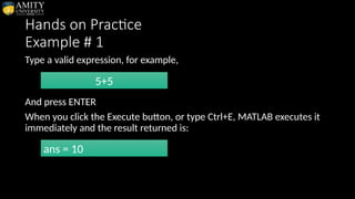 Hands on Practice
Example # 1
Type a valid expression, for example,
And press ENTER
When you click the Execute button, or type Ctrl+E, MATLAB executes it
immediately and the result returned is:
5+5
ans = 10
 