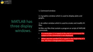 MATLAB has
three display
windows.
1. Command window
2. A graphics window which is used to display plots and
graphs.
3. An editor window which is used to create and modify M-
files.
M-files are files that contain a program or script of MATLAB
commands.
• If a semicolon (;) is typed at the end of a command the
output of the command is not displayed.
• When percent symbol (%) is typed in the beginning of a
line, the line is designated as a comment.
 
