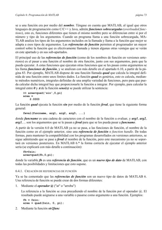 Capítulo 6: Programación de MATLAB página 73
se a una función era por medio del nombre. Téngase en cuenta que MATLAB, al igual que otros
lenguajes de programación como C/C++ y Java, admite funciones sobrecargadas (overloaded func-
tions), esto es, funciones diferentes que tienen el mismo nombre pero se diferencian entre sí por el
número y tipo de los argumentos. Cuando un programa llama a una función sobrecargada, MA-
TLAB analiza los tipos de los argumentos incluidos en la llamada y llama a la función que mejor se
adapta a esos tipos de argumentos. Las referencias de función permiten al programador un mayor
control sobre la función que es efectivamente llamada y tienen algunas otras ventajas que se verán
en este apartado y en sus sub-apartados.
El principal uso de las referencias de función (como de los nombres de función en versiones ante-
riores) es el pasar a una función el nombre de otra función, junto con sus argumentos, para que la
pueda ejecutar. A estas funciones que ejecutan otras funciones que se les pasan como argumentos se
les llama funciones de función, y se analizan con más detalle en el apartado 6.10, a partir de la pá-
gina 83. Por ejemplo, MATLAB dispone de una función llamada quad que calcula la integral defi-
nida de una función entre unos límites dados. La función quad es genérica, esto es calcula, median-
te métodos numéricos, integrales definidas de una amplia variedad de funciones, pero para que pue-
da calcular dicha integral hay que proporcionarle la función a integrar. Por ejemplo, para calcular la
integral entre 0 y π de la función seno(x) se puede utilizar la sentencia:
>> area=quad('sin',0,pi)
area =
2.0000
La función quad ejecuta la función sin por medio de la función feval, que tiene la siguiente forma
general:
feval(funcname, arg1, arg2, arg3, ...)
donde funcname es una cadena de caracteres con el nombre de la función a evaluar, y arg1, arg2,
arg3, ... son los argumentos que se le pasan a feval para que se los pueda pasar a funcname.
A partir de la versión 6.0 de MATLAB ya no se pasa, a las funciones de función, el nombre de la
función como en el ejemplo anterior, sino una referencia de función o function handle. De todas
formas, para mantener la compatibilidad con los programas desarrollados en versiones anteriores, se
sigue admitiendo que se pase a feval el nombre de la función, pero este mecanismo ya no se sopor-
tará en versiones posteriores. En MATLAB 6.* la forma correcta de ejecutar el ejemplo anterior
sería (se explicará con más detalle a continuación):
fh=@sin;
area=quad(fh,0,pi);
donde la variable fh es una referencia de función, que es un nuevo tipo de dato de MATLAB, con
todas las posibilidades y limitaciones que esto supone.
6.4.1. CREACIÓN DE REFERENCIAS DE FUNCIÓN
Ya se ha comentado que las referencias de función son un nuevo tipo de datos de MATLAB 6.
Una referencia de función se puede crear de dos formas diferentes:
1. Mediante el operador @ ("at" o "arroba")
La referencia a la función se crea precediendo el nombre de la función por el operador @. El
resultado puede asignarse a una variable o pasarse como argumento a una función. Ejemplos:
fh = @sin;
area = quad(@sin, 0, pi);
2. Mediante la función str2func
 