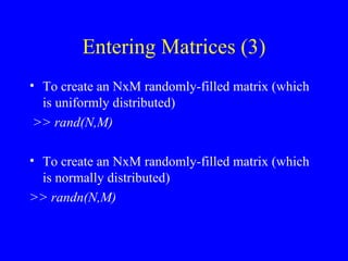 Entering Matrices (3) To create an NxM randomly-filled matrix (which is uniformly distributed) >> rand(N,M) To create an NxM randomly-filled matrix (which is normally distributed) >> randn(N,M) 