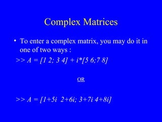 Complex Matrices To enter a complex matrix, you may do it in one of two ways : >> A = [1 2; 3 4] + i*[5 6;7 8] OR >> A = [1+5i  2+6i; 3+7i 4+8i] 