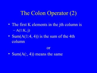 The Colon Operator (2) The first K elements in the jth column is A(1:K, j) Sum(A(1:4, 4)) is the sum of the 4th column or Sum(A(:, 4)) means the same 