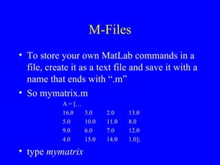 M-Files To store your own MatLab commands in a file, create it as a text file and save it with a name that ends with “.m” So mymatrix.m A = [… 16.0 3.0 2.0 13.0 5.0 10.0 11.0 8.0 9.0 6.0 7.0 12.0 4.0 15.0 14.0 1.0]; type  mymatrix 
