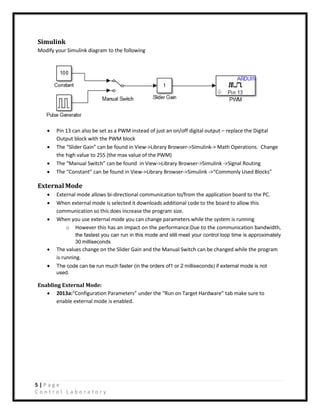 5 | P a g e
C o n t r o l L a b o r a t o r y
Simulink
Modify your Simulink diagram to the following
• Pin 13 can also be set as a PWM instead of just an on/off digital output – replace the Digital
Output block with the PWM block
• The “Slider Gain” can be found in View->Library Browser->Simulink-> Math Operations. Change
the high value to 255 (the max value of the PWM)
• The “Manual Switch” can be found in View->Library Browser->Simulink ->Signal Routing
• The “Constant” can be found in View->Library Browser->Simulink ->“Commonly Used Blocks”
External Mode
• External mode allows bi-directional communication to/from the application board to the PC.
• When external mode is selected it downloads additional code to the board to allow this
communication so this does increase the program size.
• When you use external mode you can change parameters while the system is running
o However this has an impact on the performance:Due to the communication bandwidth,
the fastest you can run in this mode and still meet your control loop time is approximately
30 milliseconds
• The values change on the Slider Gain and the Manual Switch can be changed while the program
is running.
• The code can be run much faster (in the orders of1 or 2 milliseconds) if external mode is not
used.
Enabling External Mode:
• 2013a:“Configuration Parameters” under the “Run on Target Hardware” tab make sure to
enable external mode is enabled.
 