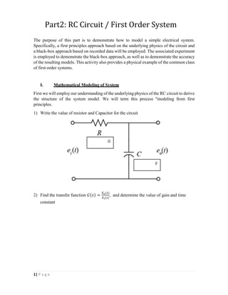 1| P a g e
Part2: RC Circuit / First Order System
The purpose of this part is to demonstrate how to model a simple electrical system.
Specifically, a first principles approach based on the underlying physics of the circuit and
a black-box approach based on recorded data will be employed. The associated experiment
is employed to demonstrate the black-box approach, as well as to demonstrate the accuracy
of the resulting models. This activity also provides a physical example of the common class
of first-order systems.
I. Mathematical Modeling of System
First we will employ our understanding of the underlying physics of the RC circuit to derive
the structure of the system model. We will term this process "modeling from first
principles.
1) Write the value of resistor and Capacitor for the circuit
2) Find the transfer function 𝐺(𝑠) =
𝐸𝑜(𝑠)
𝐸𝑖(𝑠)
, and determine the value of gain and time
constant
Ω
F
 