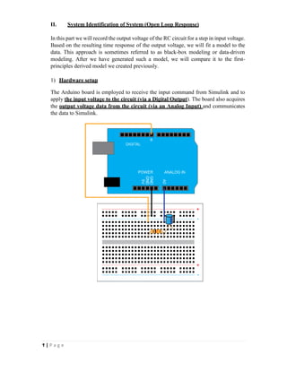 Ϯ | P a g e
II. System Identification of System (Open Loop Response)
In this part we will record the output voltage of the RC circuit for a step in input voltage.
Based on the resulting time response of the output voltage, we will fit a model to the
data. This approach is sometimes referred to as black-box modeling or data-driven
modeling. After we have generated such a model, we will compare it to the first-
principles derived model we created previously.
1) Hardware setup
The Arduino board is employed to receive the input command from Simulink and to
apply the input voltage to the circuit (via a Digital Output). The board also acquires
the output voltage data from the circuit (via an Analog Input) and communicates
the data to Simulink.
 