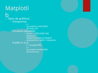 Matplotli
bTipos de gráficos:
Histogramas
y =
np.random.randn(1000)
plt.hist(y, 25)
Circulares (quesitos)
aficion = [3000,3000,100]
etiquetas =
[‘Madrid’,’Barcelona’,’Getafe’]
plt.pie(aficion, labels = etiquetas)
Scatter (x vs y)
x = arange(1000)
y =
np.random.randn(1000)
plt.scatter(x,y)
 