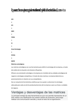 usados según las prioridades
que se presentan. Además, esta
herramienta también es
EFE
•
EFI
•
MPC
•
FODA
•
IE
•
Gran Estrategia
•
PEYEA
•
MCPE
Matrices estratégicas
Las matrices estratégicas son una herramienta para definir la estrategia de la empresa, a través
del análisis de la situación y los factores influyentes.
Ofrecen una orientación estratégica a la empresa en el ámbito de las unidades estratégicas de
negocio o estrategias competitivas. A través de estas matrices, la empresa determina su
posicionamiento en relación con sus competidores.
Son un conjunto de herramientas analíticas que nos ayudan a seleccionar la estrategia
adecuada para cada uno de los productos/servicios de la empresa o para sus líneas o unidades
de negocio.
Ventajas y desventajas de las matrices
La principal ventaja de esta herramienta es que nos permite representar de un
solo vistazo una clasificación de nuestra cartera de productos, para luego
realizar una comunicación sencilla y visual al resto de la organización.
 