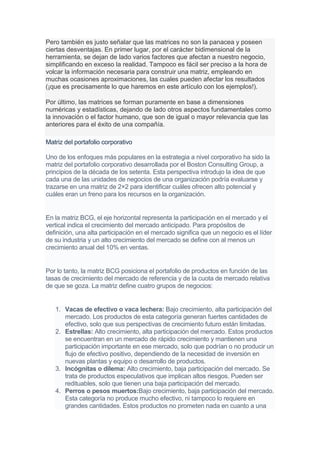 Pero también es justo señalar que las matrices no son la panacea y poseen
ciertas desventajas. En primer lugar, por el carácter bidimensional de la
herramienta, se dejan de lado varios factores que afectan a nuestro negocio,
simplificando en exceso la realidad. Tampoco es fácil ser preciso a la hora de
volcar la información necesaria para construir una matriz, empleando en
muchas ocasiones aproximaciones, las cuales pueden afectar los resultados
(¡que es precisamente lo que haremos en este artículo con los ejemplos!).
Por último, las matrices se forman puramente en base a dimensiones
numéricas y estadísticas, dejando de lado otros aspectos fundamentales como
la innovación o el factor humano, que son de igual o mayor relevancia que las
anteriores para el éxito de una compañía.
Matriz del portafolio corporativo
Uno de los enfoques más populares en la estrategia a nivel corporativo ha sido la
matriz del portafolio corporativo desarrollada por el Boston Consulting Group, a
principios de la década de los setenta. Esta perspectiva introdujo la idea de que
cada una de las unidades de negocios de una organización podría evaluarse y
trazarse en una matriz de 2×2 para identificar cuáles ofrecen alto potencial y
cuáles eran un freno para los recursos en la organización.
En la matriz BCG, el eje horizontal representa la participación en el mercado y el
vertical indica el crecimiento del mercado anticipado. Para propósitos de
definición, una alta participación en el mercado significa que un negocio es el líder
de su industria y un alto crecimiento del mercado se define con al menos un
crecimiento anual del 10% en ventas.
Por lo tanto, la matriz BCG posiciona el portafolio de productos en función de las
tasas de crecimiento del mercado de referencia y de la cuota de mercado relativa
de que se goza. La matriz define cuatro grupos de negocios:
1. Vacas de efectivo o vaca lechera: Bajo crecimiento, alta participación del
mercado. Los productos de esta categoría generan fuertes cantidades de
efectivo, solo que sus perspectivas de crecimiento futuro están limitadas.
2. Estrellas: Alto crecimiento, alta participación del mercado. Estos productos
se encuentran en un mercado de rápido crecimiento y mantienen una
participación importante en ese mercado, solo que podrían o no producir un
flujo de efectivo positivo, dependiendo de la necesidad de inversión en
nuevas plantas y equipo o desarrollo de productos.
3. Incógnitas o dilema: Alto crecimiento, baja participación del mercado. Se
trata de productos especulativos que implican altos riesgos. Pueden ser
redituables, solo que tienen una baja participación del mercado.
4. Perros o pesos muertos:Bajo crecimiento, baja participación del mercado.
Esta categoría no produce mucho efectivo, ni tampoco lo requiere en
grandes cantidades. Estos productos no prometen nada en cuanto a una
 