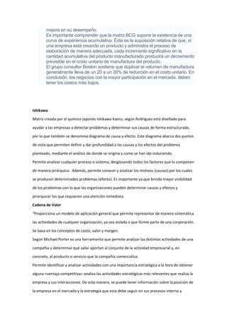 mejora en su desempeño.
Es importante comprender que la matriz BCG supone la existencia de una
curva de experiencia acumulativa. Ésta es la suposición relativa de que, sí
una empresa está creando un producto y administra el proceso de
elaboración de manera adecuada, cada incremento significativo en la
cantidad acumulativa del producto manufacturado producirá un decremento
previsible en el costo unitario de manufactura del producto.
El grupo consultor Boston sostiene que duplicar el volumen de manufactura
generalmente lleva de un 20 a un 30% de reducción en el costo unitario. En
conclusión, los negocios con la mayor participación en el mercado, deben
tener los costos más bajos.
Ishikawa
Matriz creada por el químico japonés Ishikawa Kaoru, según Rodríguez está diseñado para
ayudar a las empresas a detectar problemas y determinar sus causas de forma estructurada,
por lo que también se denomina diagrama de causa y efecto. Este diagrama abarca dos puntos
de vista que permiten definir y dar profundidad a las causas y los efectos del problema
planteado, mediante el análisis de donde se origina y como se han ido induciendo.
Permite analizar cualquier proceso o sistema, desglosando todos los factores que lo componen
de manera jerárquica. Además, permite conocer y analizar los motivos (causas) por los cuales
se producen determinados problemas (efecto). Es importante ya que brinda mayor visibilidad
de los problemas con lo que las organizaciones pueden determinar causas y efectos y
jerarquizar los que requieren una atención inmediata.
Cadena de Valor
"Proporciona un modelo de aplicación general que permite representar de manera sistemática
las actividades de cualquier organización, ya sea aislada o que forme parte de una corporación.
Se basa en los conceptos de costo, valor y margen.
Según Michael Porter es una herramienta que permite analizar las distintas actividades de una
compañía y determinar qué valor aportan al conjunto de la actividad empresarial y, en
concreto, al producto o servicio que la compañía comercializa.
Permite identificar y analizar actividades con una importancia estratégica a la hora de obtener
alguna <ventaja competitiva= analiza las actividades estratégicas más relevantes que realiza la
empresa y sus interacciones. De esta manera, se puede tener información sobre la posición de
la empresa en el mercado y la estrategia que esta debe seguir en sus procesos interno y
 