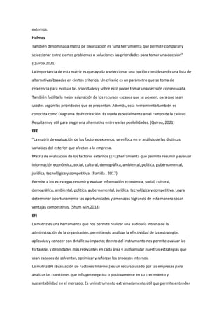 externos.
Holmes
También denominada matriz de priorización es "una herramienta que permite comparar y
seleccionar entre ciertos problemas o soluciones las prioridades para tomar una decisión"
(Quiroa,2021)
La importancia de esta matriz es que ayuda a seleccionar una opción considerando una lista de
alternativas basadas en ciertos criterios. Un criterio es un parámetro que se toma de
referencia para evaluar las prioridades y sobre esto poder tomar una decisión consensuada.
También facilita la mejor asignación de los recursos escasos que se poseen, para que sean
usados según las prioridades que se presentan. Además, esta herramienta también es
conocida como Diagrama de Priorización. Es usada especialmente en el campo de la calidad.
Resulta muy útil para elegir una alternativa entre varias posibilidades. (Quiroa, 2021)
EFE
"La matriz de evaluación de los factores externos, se enfoca en el análisis de las distintas
variables del exterior que afectan a la empresa.
Matriz de evaluación de los factores externos (EFE) herramienta que permite resumir y evaluar
información económica, social, cultural, demográfica, ambiental, política, gubernamental,
jurídica, tecnológica y competitiva. (Partida , 2017)
Permite a los estrategas resumir y evaluar información económica, social, cultural,
demográfica, ambiental, política, gubernamental, jurídica, tecnológica y competitiva. Logra
determinar oportunamente las oportunidades y amenazas logrando de esta manera sacar
ventajas competitivas. (Shum Min,2018)
EFI
La matriz es una herramienta que nos permite realizar una auditoría interna de la
administración de la organización, permitiendo analizar la efectividad de las estrategias
aplicadas y conocer con detalle su impacto; dentro del instrumento nos permite evaluar las
fortalezas y debilidades más relevantes en cada área y así formular nuestras estrategias que
sean capaces de solventar, optimizar y reforzar los procesos internos.
La matriz EFI (Evaluación de Factores Internos) es un recurso usado por las empresas para
analizar las cuestiones que influyen negativa o positivamente en su crecimiento y
sustentabilidad en el mercado. Es un instrumento extremadamente útil que permite entender
 