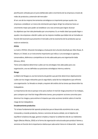 planificación utilizada para el juicio deliberado sobre crecimiento de las empresas a través de
redes de productos y extensión del mercado=
Al ser una de las mejores herramientas estratégicas es importante porque ayuda a las
empresas a establecer un marco de orientación para lograr dirigir los esfuerzos hacia un
crecimiento mejor para poder así establecer una ruta correcta para lograr alcanzar
los objetivos que han sido planteados por una empresa. Es un medio ideal que puede llegar a
ayudar a las empresas a decidir cuáles son las mejores medidas que deben de ser tomadas en
función del escenario que presente el mercado y de los escenarios de los productos que ya
están en existencia.
PEYEA
La matriz <PEYEA= (Posición Estratégica y Evaluación de la Acción) diseñada por Allan Rowe, R.
Mason y K. Dickel, es un instrumento importante que indica si una estrategia es agresiva,
conservadora, defensiva o competitiva es la más adecuada para una organización dada
(Orozco, 2011)
Tiene como objetivo determinar cuáles son las estrategias más adecuadas para una
organización, una vez definidas sus posiciones estratégicas interna y externa.
Riesgo
La Matriz de Riesgos es una herramienta de gestión que permite determinar objetivamente
cuáles son los riesgos relevantes para la seguridad y salud de los trabajadores que enfrenta
una organización. Su llenado es simple y requiere del análisis de las tareas que desarrollan los
trabajadores.
La importancia de esta es porque sirve para analizar el nivel de riesgo presente en los trabajos,
para comparar por nivel de riesgo diferentes tareas, para proponer acciones concretas para
disminuir los riesgos y para estimar el impacto que estas acciones tendrán sobre el nivel de
riesgo de los trabajadores
Encadenamiento productivo
"Es la base fundamental del aparato productivo para el desarrollo económico de un país,
innovando y creando productos, bienes o servicios de buena calidad, con el objetivo de
equilibrar la balanza de pago, generar empleo y mejorar la calidad de vida de sus habitantes
Según (Macias Macias, 2016) es la forma de organización estructurada para producir bienes y
servicios en función de la importancia relativa que cada sector tiene en el desarrollo nacional,
 