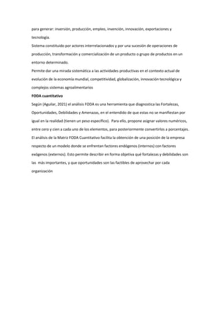 para generar: inversión, producción, empleo, invención, innovación, exportaciones y
tecnología.
Sistema constituido por actores interrelacionados y por una sucesión de operaciones de
producción, transformación y comercialización de un producto o grupo de productos en un
entorno determinado.
Permite dar una mirada sistemática a las actividades productivas en el contexto actual de
evolución de la economía mundial, competitividad, globalización, innovación tecnológica y
complejos sistemas agroalimentarios
FODA cuantitativo
Según (Aguilar, 2021) el análisis FODA es una herramienta que diagnostica las Fortalezas,
Oportunidades, Debilidades y Amenazas, en el entendido de que estas no se manifiestan por
igual en la realidad (tienen un peso específico). Para ello, propone asignar valores numéricos,
entre cero y cien a cada uno de los elementos, para posteriormente convertirlos a porcentajes.
El análisis de la Matriz FODA Cuantitativo facilita la obtención de una posición de la empresa
respecto de un modelo donde se enfrentan factores endógenos (internos) con factores
exógenos (externos). Esto permite describir en forma objetiva qué fortalezas y debilidades son
las más importantes, y que oportunidades son las factibles de aprovechar por cada
organización
 