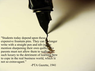&quot;Students today depend upon these expensive fountain pins. They can no longer write with a straight pen and nib (not to mention sharpening their own quills). We parents must not allow them to wallow in such luxury to the detriment of learning how to cope in the real business world, which is not so extravagant.” -PTA Gazette, 1941 