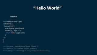 “Hello World”
const Query = queryType({
definition(t) {
t.string('hello', {
args: { name: stringArg() },
resolve: (_, args) => {
return `Hello ${args.name}`
}
})
},
})
const schema = makeSchema({ types: [Query] })
const server = new GraphQLServer({ schema })
server.start(() => console.log(`Running on http://localhost:4000`))
index.ts
 