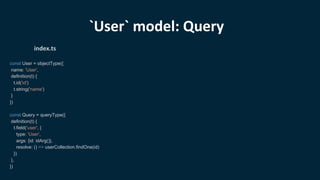 const User = objectType({
name: 'User',
definition(t) {
t.id('id')
t.string('name')
}
})
const Query = queryType({
definition(t) {
t.field('user', {
type: 'User',
args: {id: idArg()},
resolve: () => userCollection.findOne(id)
})
},
})
index.ts
`User` model: Query
 