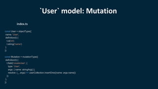 const User = objectType({
name: 'User',
definition(t) {
t.id('id')
t.string('name')
}
})
const Mutation = mutationType({
definition(t) {
t.field('createUser', {
type: 'User',
args: { name: stringArg() },
resolve: (_, args) => userCollection.insertOne({name: args.name})
})
},
})
index.ts
`User` model: Mutation
 