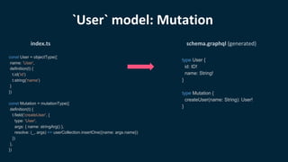 const User = objectType({
name: 'User',
definition(t) {
t.id('id')
t.string('name')
}
})
const Mutation = mutationType({
definition(t) {
t.field('createUser', {
type: 'User',
args: { name: stringArg() },
resolve: (_, args) => userCollection.insertOne({name: args.name})
})
},
})
index.ts
type User {
id: ID!
name: String!
}
type Mutation {
createUser(name: String): User!
}
schema.graphql (generated)
`User` model: Mutation
 