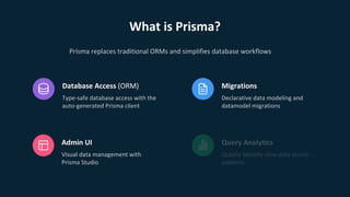 What is Prisma?
Database Access (ORM)
Type-safe database access with the
auto-generated Prisma client
Migrations
Declarative data modeling and
datamodel migrations
Admin UI
Visual data management with
Prisma Studio
Prisma replaces traditional ORMs and simplifies database workflows
Query Analytics
Quickly identify slow data access
patterns
 