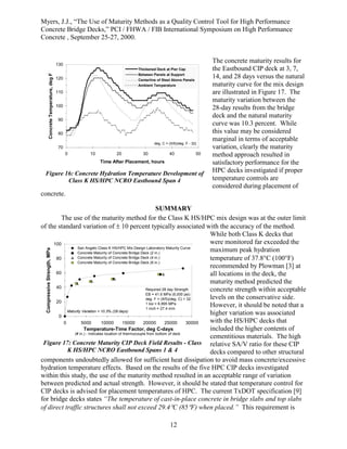 Myers, J.J., “The Use of Maturity Methods as a Quality Control Tool for High Performance
Concrete Bridge Decks,” PCI / FHWA / FIB International Symposium on High Performance
Concrete , September 25-27, 2000.
12
The concrete maturity results for
the Eastbound CIP deck at 3, 7,
14, and 28 days versus the natural
maturity curve for the mix design
are illustrated in Figure 17. The
maturity variation between the
28-day results from the bridge
deck and the natural maturity
curve was 10.3 percent. While
this value may be considered
marginal in terms of acceptable
variation, clearly the maturity
method approach resulted in
satisfactory performance for the
HPC decks investigated if proper
temperature controls are
considered during placement of
concrete.
SUMMARY
The use of the maturity method for the Class K HS/HPC mix design was at the outer limit
of the standard variation of ± 10 percent typically associated with the accuracy of the method.
While both Class K decks that
were monitored far exceeded the
maximum peak hydration
temperature of 37.8°C (100°F)
recommended by Plowman [3] at
all locations in the deck, the
maturity method predicted the
concrete strength within acceptable
levels on the conservative side.
However, it should be noted that a
higher variation was associated
with the HS/HPC decks that
included the higher contents of
cementitious materials. The high
relative SA/V ratio for these CIP
decks compared to other structural
components undoubtedly allowed for sufficient heat dissipation to avoid mass concrete/excessive
hydration temperature effects. Based on the results of the five HPC CIP decks investigated
within this study, the use of the maturity method resulted in an acceptable range of variation
between predicted and actual strength. However, it should be stated that temperature control for
CIP decks is advised for placement temperatures of HPC. The current TxDOT specification [9]
for bridge decks states “The temperature of cast-in-place concrete in bridge slabs and top slabs
of direct traffic structures shall not exceed 29.4°C (85°F) when placed.” This requirement is
70
80
90
100
110
120
130
0 10 20 30 40 50
Time After Placement, hours
Concrete
Temperature,
deg
F
Thickened Deck at Pier Cap
Between Panels at Support
Centerline of Steel Above Panels
Ambient Temperature
deg. C = (5/9)(deg. F - 32)
Figure 16: Concrete Hydration Temperature Development of
Class K HS/HPC NCRO Eastbound Span 4
0
20
40
60
80
100
0 5000 10000 15000 20000 25000 30000
Temperature-Time Factor, deg C-days
Compressive
Strength,
MPa
San Angelo Class K HS/HPC Mix Design Laboratory Maturity Curve
Concrete Maturity of Concrete Bridge Deck (2 in.)
Concrete Maturity of Concrete Bridge Deck (4 in.)
Concrete Maturity of Concrete Bridge Deck (6 in.)
Required 28 day Strength
EB = 41.6 MPa (6,000 psi)
deg. F = (9/5)(deg. C) + 32
1 ksi = 6.895 MPa
1 inch = 27.4 mm
(# in.) - indicates location of thermocouple from bottom of deck
Maturity Variation = 10.3% (28 days)
Figure 17: Concrete Maturity CIP Deck Field Results - Class
K HS/HPC NCRO Eastbound Spans 1 & 4
 