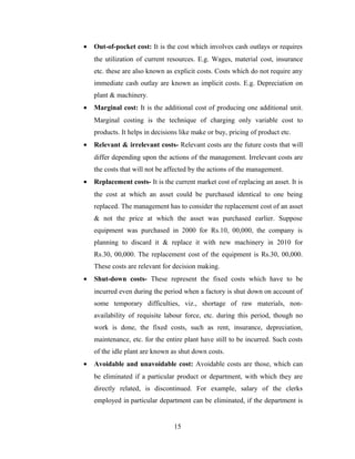 • Out-of-pocket cost: It is the cost which involves cash outlays or requires
the utilization of current resources. E.g. Wages, material cost, insurance
etc. these are also known as explicit costs. Costs which do not require any
immediate cash outlay are known as implicit costs. E.g. Depreciation on
plant & machinery.
• Marginal cost: It is the additional cost of producing one additional unit.
Marginal costing is the technique of charging only variable cost to
products. It helps in decisions like make or buy, pricing of product etc.
• Relevant & irrelevant costs- Relevant costs are the future costs that will
differ depending upon the actions of the management. Irrelevant costs are
the costs that will not be affected by the actions of the management.
• Replacement costs- It is the current market cost of replacing an asset. It is
the cost at which an asset could be purchased identical to one being
replaced. The management has to consider the replacement cost of an asset
& not the price at which the asset was purchased earlier. Suppose
equipment was purchased in 2000 for Rs.10, 00,000, the company is
planning to discard it & replace it with new machinery in 2010 for
Rs.30, 00,000. The replacement cost of the equipment is Rs.30, 00,000.
These costs are relevant for decision making.
• Shut-down costs- These represent the fixed costs which have to be
incurred even during the period when a factory is shut down on account of
some temporary difficulties, viz., shortage of raw materials, non-
availability of requisite labour force, etc. during this period, though no
work is done, the fixed costs, such as rent, insurance, depreciation,
maintenance, etc. for the entire plant have still to be incurred. Such costs
of the idle plant are known as shut down costs.
• Avoidable and unavoidable cost: Avoidable costs are those, which can
be eliminated if a particular product or department, with which they are
directly related, is discontinued. For example, salary of the clerks
employed in particular department can be eliminated, if the department is
15
 