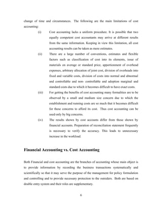 change of time and circumstances. The following are the main limitations of cost
accounting:
(i) Cost accounting lacks a uniform procedure. It is possible that two
equally competent cost accountants may arrive at different results
from the same information. Keeping in view this limitation, all cost
accounting results can be taken as mere estimates.
(ii) There are a large number of conventions, estimates and flexible
factors such as classification of cost into its elements, issue of
materials on average or standard price, apportionment of overhead
expenses, arbitrary allocation of joint cost, division of overheads into
fixed and variable costs, division of costs into normal and abnormal
and controllable and non- controllable and adoption marginal and
standard costs due to which it becomes difficult to have exact costs.
(iii) For getting the benefits of cost accounting many formalities are to be
observed by a small and medium size concern due to which the
establishment and running costs are so much that it becomes difficult
for these concerns to afford its cost. Thus cost accounting can be
used only by big concerns.
(iv) The results shown by cost accounts differ from those shown by
financial accounts. Preparation of reconciliation statement frequently
is necessary to verify the accuracy. This leads to unnecessary
increase in the workload.
Financial Accounting vs. Cost Accounting
Both Financial and cost accounting are the branches of accounting whose main object is
to provide information by recording the business transactions systematically and
scientifically so that it may serve the purpose of the management for policy formulation
and controlling and to provide necessary protection to the outsiders. Both are based on
double entry system and their roles are supplementary.
6
 