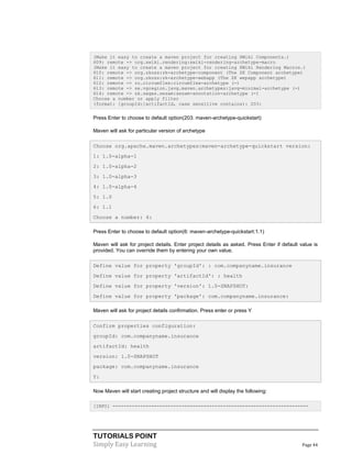 TUTORIALS POINT
Simply Easy Learning Page 44
(Make it easy to create a maven project for creating XWiki Components.)
609: remote -> org.xwiki.rendering:xwiki-rendering-archetype-macro
(Make it easy to create a maven project for creating XWiki Rendering Macros.)
610: remote -> org.zkoss:zk-archetype-component (The ZK Component archetype)
611: remote -> org.zkoss:zk-archetype-webapp (The ZK wepapp archetype)
612: remote -> ru.circumflex:circumflex-archetype (-)
613: remote -> se.vgregion.javg.maven.archetypes:javg-minimal-archetype (-)
614: remote -> sk.seges.sesam:sesam-annotation-archetype (-)
Choose a number or apply filter
(format: [groupId:]artifactId, case sensitive contains): 203:
Press Enter to choose to default option(203: maven-archetype-quickstart)
Maven will ask for particular version of archetype
Choose org.apache.maven.archetypes:maven-archetype-quickstart version:
1: 1.0-alpha-1
2: 1.0-alpha-2
3: 1.0-alpha-3
4: 1.0-alpha-4
5: 1.0
6: 1.1
Choose a number: 6:
Press Enter to choose to default option(6: maven-archetype-quickstart:1.1)
Maven will ask for project details. Enter project details as asked. Press Enter if default value is
provided. You can override them by entering your own value.
Define value for property 'groupId': : com.companyname.insurance
Define value for property 'artifactId': : health
Define value for property 'version': 1.0-SNAPSHOT:
Define value for property 'package': com.companyname.insurance:
Maven will ask for project details confirmation. Press enter or press Y
Confirm properties configuration:
groupId: com.companyname.insurance
artifactId: health
version: 1.0-SNAPSHOT
package: com.companyname.insurance
Y:
Now Maven will start creating project structure and will display the following:
[INFO] -----------------------------------------------------------------------
 
