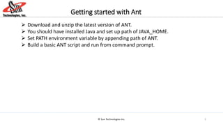 © Sun Technologies Inc.
Getting started with Ant
 Download and unzip the latest version of ANT.
 You should have installed Java and set up path of JAVA_HOME.
 Set PATH environment variable by appending path of ANT.
 Build a basic ANT script and run from command prompt.
3
 