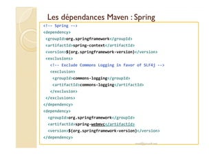 LLeess ddééppeennddaanncceess MMaavveenn :: SSpprriinngg 
!-- Spring -- 
dependency 
groupIdorg.springframework/groupId 
artifactIdspring-context/artifactId 
version${org.springframework-version}/version 
exclusions 
!-- Exclude Commons Logging in favor of SLF4j -- 
exclusion 
ggrroouuppIIddccoommmmoonnss--llooggggiinngg//ggrroouuppIIdd 
artifactIdcommons-logging/artifactId 
/exclusion 
/exclusions 
/dependency 
dependency 
groupIdorg.springframework/groupId 
artifactIdspring-webmvc/artifactId 
version${org.springframework-version}/version 
/dependency 
med@youssfi.net 
 
