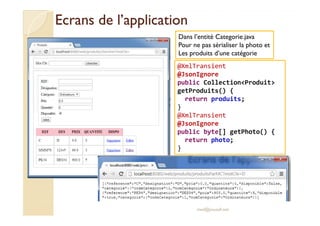 Ecrans ddee ll’’aapppplliiccaattiioonn 
Dans l’entité Categorie.java 
Pour ne pas sérialiser la photo et 
Les produits d’une catégorie 
@XmlTransient 
@JsonIgnore 
public CollectionProduit 
getProduits() { 
return produits; 
} 
@XmlTransient 
@JsonIgnore 
public byte[] getPhoto() { 
return photo; 
med@youssfi.net 
} 
 