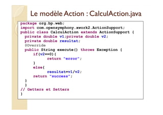 Le modèle Action :: CCaallccuullAAccttiioonn..jjaavvaa 
package org.bp.web; 
import com.opensymphony.xwork2.ActionSupport; 
public class CalculAction extends ActionSupport { 
private double v1;private double v2; 
private double resultat; 
@Override 
public String execute() throws Exception { 
if(v2==0){ 
return error; 
} 
else{ 
resultat=v1/v2; 
return success; 
} 
} 
// Getters et Setters 
} 
 