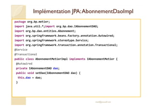 IImmpplléémmeennttaattiioonn JJPPAA:: AAbboonnnneemmeennttDDaaooIImmppll 
package org.bp.metier; 
import java.util.*;import org.bp.dao.IAbonnementDAO; 
import org.bp.dao.entities.Abonnement; 
import org.springframework.beans.factory.annotation.Autowired; 
import org.springframework.stereotype.Service; 
import org.springframework.transaction.annotation.Transactional; 
@Service 
@@TTrraannssaaccttiioonnaall 
public class AbonnementMetierImpl implements IAbonnementMetier { 
@Autowired 
private IAbonnementDAO dao; 
public void setDao(IAbonnementDAO dao) { 
this.dao = dao; 
} 
med@youssfi.net 
 