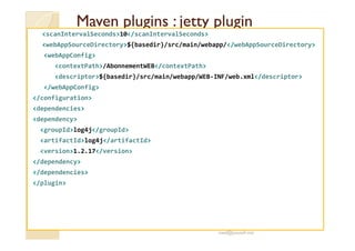 MMaavveenn pplluuggiinnss :: jjeettttyy pplluuggiinn 
scanIntervalSeconds10/scanIntervalSeconds 
webAppSourceDirectory${basedir}/src/main/webapp//webAppSourceDirectory 
webAppConfig 
contextPath/AbonnementWEB/contextPath 
descriptor${basedir}/src/main/webapp/WEB-INF/web.xml/descriptor 
/webAppConfig 
/configuration 
dependencies 
dependency 
groupIdlog4j/groupId 
artifactIdlog4j/artifactId 
version1.2.17/version 
/dependency 
/dependencies 
/plugin 
med@youssfi.net 
 