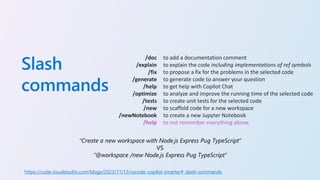 Slash
commands
/doc
/explain
/fix
/generate
/help
/optimize
/tests
/new
/newNotebook
/help
to add a documentation comment
to explain the code including implementations of ref symbols
to propose a fix for the problems in the selected code
to generate code to answer your question
to get help with Copilot Chat
to analyze and improve the running time of the selected code
to create unit tests for the selected code
to scaffold code for a new workspace
to create a new Jupyter Notebook
to not remember everything above
“Create a new workspace with Node.js Express Pug TypeScript”
VS
“@workspace /new Node.js Express Pug TypeScript”
https://code.visualstudio.com/blogs/2023/11/13/vscode-copilot-smarter#_slash-commands
 