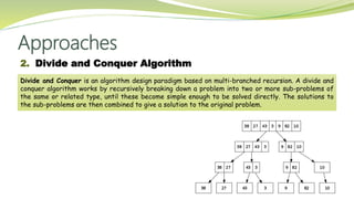 Approaches
2. Divide and Conquer Algorithm
Divide and Conquer is an algorithm design paradigm based on multi-branched recursion. A divide and
conquer algorithm works by recursively breaking down a problem into two or more sub-problems of
the same or related type, until these become simple enough to be solved directly. The solutions to
the sub-problems are then combined to give a solution to the original problem.
 