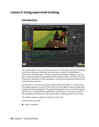 Lesson 2: Using supervised tracking

            Introduction




            For complicated scenes, it may be necessary to manually control the tracking
            process by editing or deleting tracks that were created by MatchMover’s
            automatic tracking feature. Using a supervised tracking technique, you can
            place tracks manually by specifying the key points or then edit their location
            if required. Matchmover then generates a whole point trajectory based on the
            manually placed points.
            In this lesson, you will learn how to place tracks manually in a scene using.
            The image sequence you use for the lesson was shot against a green background
            using professional equipment. The green background serves as a typical support
            for the actors, and would be replaced by virtual decors. The gray crosses on
            the background will help you accurately place tracking points in the scene.
            The image sequence appears courtesy of Clear Ltd.
            In this lesson you will:

            ■   Load a sequence.




18 | Chapter 1 Getting Started
 