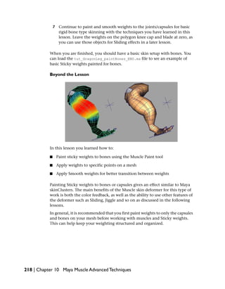 7 Continue to paint and smooth weights to the joints/capsules for basic
                 rigid bone type skinning with the techniques you have learned in this
                 lesson. Leave the weights on the polygon knee cap and blade at zero, as
                 you can use those objects for Sliding effects in a later lesson.

           When you are finished, you should have a basic skin setup with bones. You
           can load the tut_dragonLeg_paintBones_END.ma file to see an example of
           basic Sticky weights painted for bones.

           Beyond the Lesson




           In this lesson you learned how to:

           ■    Paint sticky weights to bones using the Muscle Paint tool

           ■    Apply weights to specific points on a mesh

           ■    Apply Smooth weights for better transition between weights

           Painting Sticky weights to bones or capsules gives an effect similar to Maya
           skinClusters. The main benefits of the Muscle skin deformer for this type of
           work is both the color feedback, as well as the ability to use other features of
           the deformer such as Sliding, Jiggle and so on as discussed in the following
           lessons.
           In general, it is recommended that you first paint weights to only the capsules
           and bones on your mesh before working with muscles and Sticky weights.
           This can help keep your weighting structured and organized.




218 | Chapter 10 Maya Muscle Advanced Techniques
 