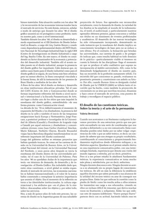 Reflexión Académica en Diseño y Comunicación. (2008). pp. 31-214. ISSN 1668-1673 129
Reflexión Académica en Diseño y Comunicación. Año IX. Vol. 9.
bienes materiales. Esta situación cambia con los años ’90
y la reconversión de las economías internacionales hacia
el mercado de servicios. No está demás, entonces, señalar
a modo de anticipo que durante los años `90 el diseño
gráfico asumirá un rol protagónico como profesión, tanto
en nuestro país, como a nivel internacional.
También durante los años `60, el diseño es desarrollado a
modo experimental en el IDI (Instituto de Diseño Indus-
trial) en Rosario, a cargo del Arq. Gastón Breyer y creado
como dependencia gubernamental dentro del INTI (Insti-
tuto Nacional de Tecnología Industrial) bajo la sigla CIDI
(Centro de Investigaciones en Diseño Industrial) a cargo
del Ing. Basilio Uribe. En este marco, el diseño es consi-
derado un factor dinamizador de la economía y potencia-
dor del desarrollo industrial. También allí el acento es-
taba puesto en el diseño industrial, aunque la presencia
del diseño gráfico fue importante. Cabe destacar que, en
ambos casos (tanto para el diseño industrial como para el
diseño gráfico) se seguía, de una forma más bien ortodoxa
pero no menos efectiva, la línea conceptual vinculada a
la buena forma, de allí la instauración de los premios de
Buen Diseño a mediados de los años `60.
A fines de los años `60 el diseño se destaca y desarrolla
en otras instituciones educativas privadas. Tal el caso
del CAYC (Centro de Arte y Comunicación) donde se
forman importantes referentes del diseño a nivel nacio-
nal e internacional y la Escuela Panamericana de Arte,
sin lugar a dudas uno de los sitios que más impulsó la
enseñanza del diseño gráfico, entendiéndolo –de una
forma pionera- como Comunicación visual.
La década de los ´70 es definitivamente el momento de
expansión del Diseño y los diseñadores, la presencia del
diseño en la calle y también el inicio de las tempranas
emigraciones hacia Europa y Norteamérica. Jorge Fras-
cara, a posteriori profesor e investigador de la Universi-
dad de Alberta (Canadá) y Presidente de Icograda viaja
a Canadá por aquel entonces y diseñadores y comuni-
cadores jóvenes como Juan Carlos (América) Sánchez,
Mario Ezkenazi, Norberto Chaves, Ricardo Rousselot
viajan hacia Barcelona (España) transformándose en un
referente importante del diseño continental.
Luego del gobierno militar se retoman proyectos que
habían quedado truncos. Se crean así las carreras de di-
seño en la Universidad de Buenos Aires, en la Univer-
sidad Nacional del Litoral, en la Universidad Nacional
del Nordeste, y unos pocos años después se inicia la
enseñanza del diseño dentro de las universidades pri-
vadas, tal el caso de la Universidad de Palermo. Para
los años `90 no quedaban dudas de la importancia que
tenía –en términos de demanda, de desarrollo y de in-
vestigación- el Diseño Gráfico. Era indudable dado que,
entre otras cuestiones, a nivel global se estaba expan-
diendo el mercado de servicios, las economías naciona-
les se habían transnacionalizado y el valor de la marca
había comenzado a reemplazar la anterior importancia
que asumía el objeto. Era el momento de la reflexión en
torno a las identidades institucionales, la cultura orga-
nizacional y los atributos que –en el plano de lo sim-
bólico- descansaban sobre los objetos y, por sobre todo,
sobre los servicios.
Hoy, a más de quince años de todo este proceso, las ca-
rreras de diseño en la Argentina gozan de una saludable
proyección de futuro. Sus egresados son reconocidos
socialmente, crece la demanda de diseño, la variedad de
los diseños se ha ampliado al mundo de la indumenta-
ria, el textil, el audiovisual, y particularmente nuestros
egresados obtienen premios, ganan concursos y validan
sus títulos en un sinnúmero de eventos profesionales
y académicos. El desarrollo de las nuevas tecnologías
ha sido virtuosamente incorporado, demostrando en
cada instancia que la enseñanza del diseño implica un
conocimiento tecnológico de base pero no se reduce a
esto último. Por el contrario, la formación que brindan
las universidades, sus carreras de grado y de postgra-
do indican que, como resulta habitual en todo dominio
de lo práctico –particularmente visible si tenemos en
cuenta la historia de las disciplinas- llega el momento
en que se produce el salto cualitativo que supone su
incorporación al ámbito universitario. Allí, como lo ha
demostrado holgadamente el diseño en nuestro país,
hay un recorrido de la profesión sumamente sólido. Un
recorrido del que conocemos su pasado, evaluamos su
promisorio presente y construimos con anhelo su futu-
ro. Por ello, cuando Buenos Aires es designada ciudad
de Diseño por la UNESCO (2005) se tributa tanto el re-
corrido que ha hecho, como también la proyección de
crecimiento en un área que moviliza recursos, dinamiza
y hace crecer el mercado de servicios, crea puestos de
trabajo y reconfigura el espacio público.
El desafío de las cuestiones teóricas.
Sobre la teoría y el arte de la persuasión
Valeria Devicienti
Cuando nos acercamos a un fenómeno cualquiera lo ha-
cemos provistos de una estructura previa que nos per-
mite encuadrarlo en una serie de coordenadas que nos
ayudan a delimitarlo y a su vez comunicarlo. Estas coor-
denadas pueden estar dadas por un saber vulgar -expe-
riencias de vida- o por un saber teórico, es decir, un con-
junto de saberes que nos otorgan su propio vocabulario,
contribuyendo al conocimiento y proporcionando fun-
damentos explicativos desde diferentes enfoques y en
distintos aspectos. Quedarse en el primer estadio deriva
en una experiencia comunicativa pobre, con una termi-
nología limitada, experiencia que denota una visión del
mundo ingenua y estrecha, por no decir, primitiva.
Pero si a ese primer estadio le añadimos fundamentos
teóricos, la experiencia comunicativa se torna mucho
más plena y satisfactoria, por no decir, seductora.
Ningún docente desconoce esto. Ningún docente se acer-
ca a su alumnado sin su propio bagaje de conocimien-
tos teóricos. De allí en más la diferencia la establecen
aquellos docentes que saben persuadir a sus alumnos de
la utilidad del recurso teórico en aras de conseguir sus
propios fines. Están los que enfocan la cuestión como la
piedra de Sísifo: como les resulta ardua a ellos mismos
les transmiten esa carga a sus educandos, creando en
ellos un rechazo difícil de remontar, que deriva muchas
veces en frustración y solipsismo. Están los que enfo-
can esto de manera indiferente: “llueve porque llueve”
parecen decir con su actitud, haciendo tabula rasa en
 