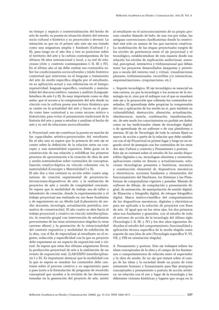 Reflexión Académica en Diseño y Comunicación. (2008). pp. 31-214. ISSN 1668-1673 137
Reflexión Académica en Diseño y Comunicación. Año IX. Vol. 9.
en tiempo y espacio o contextualización del hecho de
arte de media, su puesta en situación dentro del entorno
socio cultural e histórico y su proyección o devenir. La
intención es que en el primer año este eje sea tratado
como una asignatura amplia y fundante (Cultural I y
II), para luego en el año dos y tres se posicione sobre
el territorio del arte y la cultura contemporánea de los
últimos 50 años internacional y local, y su red de rela-
ciones (Arte y contexto contemporáneo I, II, III y IV).
En el último año el eje debe centrar sus contenidos so-
bre los condicionantes socioculturales y tejido histórico
contextual que interviene en el lenguaje y tratamiento
del arte de media específica elegida por el estudiante,
en su aplicación actual y sus referencias en el tiempo:
expresividad, lenguaje específico, contenido y materia-
lidad del discurso estético, razones y análisis (Lenguaje:
Interface de arte I y II). Es muy importante como se dijo
antes, que el acceso a la comprensión del arte desde su
vínculo con la cultura posea una lectura dinámica que
se centre en la actualidad del arte y bucee en el pasa-
do como base contextual y no como recurso teórico o
historicista; para evitar el pensamiento tradicional de la
historia del arte y pasar a estudiar y analizar al hecho de
arte y su red de relaciones socioculturales.
b. Proyectual: este eje constituye la puesta en marcha de
las capacidades artístico-proyectuales del estudiante.
En el año uno se espera que la potencia de este eje se
centre sobre la definición de la relación entre un con-
cepto y una materialidad expresiva. Debe guiar en la
construcción de esa relación y solidificar los primeros
procesos de aproximación a la creación de obra de arte
y media sosteniéndose sobre contenidos de conceptua-
lización creativo-háptica en vínculo coherente con la
materialidad (Concepto y Materialidad I y II).
El año dos y tres centrará su acción sobre cuatro asig-
naturas de creación experimental de proyectos-in-
tervenciones-dispositivos de arte, y la realización de
proyectos de arte y media de complejidad creciente.
Se espera que la modalidad de trabajo sea de taller o
laboratorio de creación, donde la experimentación y el
trabajo proyectual sea realizado en sus fases fundantes
y de seguimiento en un Media Lab (Laboratorio de me-
dia: docentes, tecnología, actualización periódica, nor-
mativa de conservación). El año cuatro se abre hacia el
trabajo proyectual y creativo en vínculo interdisciplina-
rio, la creación grupal con intervención de estudiantes
provenientes de las otras orientaciones elegidas (u otras
carreras afines) y la generación de la intencionalidad
del contexto expositivo y modalidad de exhibición de
la obra, con el fin de especializar al estudiante en el re-
gistro, redacción y especificidad con la que su proyecto
debe expresarse en un espacio de exposición real o vir-
tual. Se espera que estas dos últimas asignaturas lleven
la producción proyectual de arte a la realización de un
evento de exposición real. (LAB-EXPO interdisciplina-
rio I y II). Es importante destacar que la modalidad con
la que se espera se enseñen los contenidos debe cen-
trarse sobre el proceso creativo y su seguimiento paso
a paso junto a la formulación de preguntas de recorrido
conceptual que ayuden a la revisión de las decisiones
tomadas en la generación del proyecto de arte, asistir
al estudiante en el autoconocimiento de su propio pro-
ceso creador dejando de lado, de una vez por todas, las
antiguas convenciones clasificatorias donde la creativi-
dad está solo en manos de los que nacieron creativos.
La modelización de las etapas proyectuales surgirá de
los niveles de pertinencia entre el eje proyectual y el
tecnológico, estableciéndose de esta manera desde esa
relación los niveles de explicación audiovisual, senso-
rial, perceptual, interactiva y tridimensional que deban
tener los proyectos desarrollados (maquetas y prototi-
pos a escala del entorno real y virtual, visualizaciones
planares, tridimensionales, recorribles y/o interactivas,
esquematizaciones, croquizaciones, etc.)
c. Soporte tecnológico. El eje tecnológico es esencial en
esta carrera, no por la tecnología o los avances de la tec-
nología en si, sino por el enfoque con el que se enseñará
este eje y la proyección que cobrarán los contenidos en-
señados. El aprendizaje debe propiciar la comprensión
del uso y aplicación de los media en si, pero también su
vulnerabilidad, destrucción, alteración, actualización,
obsolescencia, mezcla, combinación, transformación,
etc. de este modo los conocimientos no podrán ser dados
como en las tradicionales clases de tecnología digital,
o de aprendizaje de un software o de una plataforma o
sistema. El eje de Tecnología de toda la carrera fijará su
marco de acción a partir de la relación que debe estable-
cer con el eje Proyectual en primer lugar y luego en un se-
gundo nivel de jerarquía con los contenidos de los otros
dos ejes: Cultura y contexto y Pensamiento y postura.
Este eje se centrará sobre el estudio de los media dispo-
nibles digitales o no, tecnologías obsoletas y existentes,
aplicaciones caídas en desuso y actualizaciones, solu-
ciones técnológicas presentes e históricas, mecánica
y construcción elemental de dispositivos mecánicos
y electrónicos, nociones fundantes y elementales del
funcionamiento del Hardware, los Sistemas y las Plata-
formas de computadoras vigentes y pasadas. Manejo de
software de dibujo, de compilación y presentación di-
gital, de animación, de manipulación de sonido digital,
de filmación y fotografía digital, de retoque fotográfico
digital. Marco teórico-científico del comportamiento
de los dispositivos mecánicos, digitales y electrónicos
para ser aplicado a la solución de proyectos con fines
de arte. Al igual que en los otros ejes, los dos primeros
años son fundantes y generales, con el estudio de todo
el universo de acción de la tecnología del último siglo
(Tecnología I, II, III, y IV) y los dos años siguientes de-
dicados al estudio del comportamiento, funcionalidad y
aplicación técnica específica de la media elegida como
soporte de una idea de arte (Tecnología específica V, VI,
VII, y VIII en orientación elegida).
d. Pensamiento y postura. Este eje trabajará sobres las
ideas conceptuales de la obra y el campo de los fenóme-
nos o comportamientos de relación entre el espectador
y la obra de media. Es un eje que tratará sobre el cam-
po de las ideas y la sociedad desde un punto de vista
netamente humano y humanizante para fijar jerarquías
conceptuales y pensamiento o postura de acción artísti-
ca: en relación con el uso y lugar de la tecnología y las
diferentes visiones históricas y lugares que ocupa en la
 