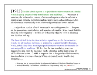 Model-Based Optimization
INFORMS International 2018, Taipei — 18 June 2018
[1982]The aim of this system is to provide one representation of a model
which is easily understood by both humans and machines. . . . With such a
notation, the information content of the model representation is such that a
machine can not only check for algebraic correctness and completeness, but
also interface automatically with solution algorithms and report writers.
. . . a significant portion of total resources in a modeling exercise . . . is spent
on the generation, manipulation and reporting of models. It is evident that this
must be reduced greatly if models are to become effective tools in planning
and decision making.
The heart of it all is the fact that solution algorithms need a data structure
which, for all practical purposes, is impossible to comprehend by humans,
while, at the same time, meaningful problem representations for humans are
not acceptable to machines. We feel that the two translation processes
required (to and from the machine) can be identified as the main source of
difficulties and errors. GAMS is a system that is designed to eliminate these
two translation processes, thereby lifting a technical barrier to effective
modeling . . .
J. Bisschop and A. Meeraus, On the Development of a General Algebraic Modeling System in
a Strategic Planning Environment. Mathematical Programming Study 20 (1982) 1–29.
58
 