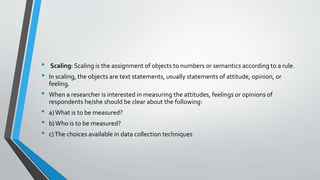 • Scaling: Scaling is the assignment of objects to numbers or semantics according to a rule.
• In scaling, the objects are text statements, usually statements of attitude, opinion, or
feeling.
• When a researcher is interested in measuring the attitudes, feelings or opinions of
respondents he/she should be clear about the following:
• a)What is to be measured?
• b)Who is to be measured?
• c)The choices available in data collection techniques
 