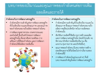 บทบาทของปริมาณและคุณภาพของกาลังคนต่อการเพิ่ม
ผลผลิตและรายวได้
กาลังคนกับการพัฒนาเศรษฐกิจ
• กาลังคนมีค ามสาคัญต่อการพัฒนาเศรษฐกิจ
ทั้งในเชิงปริมาณและเชิงคุณภาพ และคุณภาพ
ของกาลังคนหมายวถึงผลิตภาพของกาลังคน
• การพัฒนาอุตสาหกรรม เกษตรกรรมและ
เทคโนโลยวี ซึ่งเป็นหั ใจของการพัฒนา
เศรษฐกิจนั้น ต้องอาศัยวค ามพร้อม การ
เตรียวมการที่ดีของกาลังคน และการพัฒนา
กาลังคนให้มีผลิตภาพเพิ่มขึ้น
กาลังคนในการพัฒนาเศรษฐกิจ
• กาลังคนมีค ามสาคัญทั้งในเชิงปริมาณและใน
เชิงคุณภาพ ซึ่งคุณภาพของกาลังคนหมายวถึง
ผลิตภาพหรือประสิทธิภาพในการผลิตของ
กาลังคนนั้น
• ฟังก์ชันการผลิตที่ใช้อธิบายวการสร้างผลผลิต
และการพัฒนาเศรษฐกิจนั้น โดยวทั่ ไปแล้ จะ
พิจารณาปัจจัยวการผลิตเชิงปริมาณ คือ
แรงงาน ทุนกายวภาพ และปัจจัยวอื่นๆ
• คุณภาพของกาลังคน มีบทบาทต่อการสร้าง
ผลผลิตและรายวได้ไม่น้อยวไปก ่าปริมาณของ
กาลังคนที่มี
• การพัฒนากาลังคนในรูปแบบต่างๆ จึงมี
บทบาทและสาคัญยวิ่งต่อการพัฒนาเศรษฐกิจ
 
