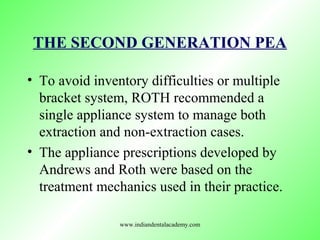 THE SECOND GENERATION PEA
• To avoid inventory difficulties or multiple
bracket system, ROTH recommended a
single appliance system to manage both
extraction and non-extraction cases.
• The appliance prescriptions developed by
Andrews and Roth were based on the
treatment mechanics used in their practice.
www.indiandentalacademy.com
 