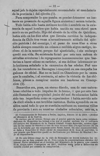 aquel jefe IC dejaba, especialnien G reeumenr1;tdo al mandatar
                                         c
    do Ira prorincia i del cjGrcito (1).
       Pars cornprencler lo que p s a l m c g piwiso dctcnerac nii in
    tante en presenck de aquella figrim sinícstra, i oscima t.ociny
<
I




       Todo Iiabia sitlo lisata ent6nces terrible i sonibrio en la, cx
'
'
    tencia de aquel hombre quc liabia nacido en una Grccl pn
                                       alcaide tIe 1%
    morir en un pntilinlo. 11ijo c i e ~             villa de Qiiirihix
    habia aido ea los diez a50s que Xlevdm corridos la indepo
    dencia de Chilo tres veces al tei-nativaiiieiite soldaclo del ejE
    cito patriota i del enemigo, i a l pmaar de iiiizls filas a otr
    liabia aiempre cometido un crimen o recibido a l g i n castigo, i
    cluso el de la muerte; porque íiub njiisticiatlo, i sin embar
    r p d 6 con vida. 8u existencia form6 por csto iina cndcnn
     eatrailas aventuras i de repugnantes inconscciicncins que ba
     tnrian a hacer odioao 811 caracter, a i s u delitos inhumanos
     lo hibieran señalado R I execreeion de l a g edades. Pi16 u
                                s
     dc loa vencedores en Rancagitn i conqiiistb cri esa can-ipsiía l
     galones de oficial. Mas no so bati6 cn Clincabirco por la cau
     que lo exaltaba, i RZ contrario, al saber la victoria dc l o a c
     lenos, púsose n consipirar contra siis banderas en Concc
     cion (2).
        Bensvides era, pues, irn eterno díscolo, una cic e m s natu
     lezas rcbddea R todo irnprilso de lo bireizti, i que por ceto li
     aido llarnadas con piropicdnd: jeizi0.Y del mal. SH educitcion lia
     sido tan imperfecta. como su orpnizncion i Iiabiit servido s
     do dócil aliada R SIIR terribles instintos. Habin ap=endicioen
     alden nata1 todo lo que H enseGa73s e n t h c c s en nnestraa vil1
                                e
     de provincia i aun en nitestras ciindsdes coloniales; C S ~ Q    es
         (1) Cornunicacion de BaIcarce a Freire, Anjrles, felircro 15 dc lBl~.-(d~-
     dcl Ministerio de Ea Guerra).
         Es curioso que al micino ticmpo que ri .!cnoraI patriota Iincja estas rerom
     daciones de ncnsvides las hiciese o su vez PE jeiiera! reaiistn. i h r l voli't
     del aribliivo del. Ninisteriu dc I n Guerra titulaclri YicwiIc Bmrrwdex, existen a
           de
     i l a ~ lac cartas de Fóurhw a k t i ! d r . CROS mismos dias ('I'ii,.applfebrero 21
     quc le lelicitaba pur su5 empresas sobre Santa Jiima. 1 - h esas emriuiiiracim
     FP daha a Bsriavitlrs el titulo oficiriI d e contnwE(ink d e IR I í r i m d~ que-rallas
     que pruehn que Bcnavidcs quedú ct1 las fIoiitcras por Órdcnes de d n e h e z I
     jo si1 dependcnria.
        (3)     este último rnzgn de ia vid? de Benavirlcs no hxi:n menciori io3
     critmrric quc se hail ocupado de cl. P P c m ñ t a dc comunicaciones olicialas
                                                 ~
     jcnernl Fwirc existentes en el Archivo del M i i i i s k r i o d c la guerra que cua
     el se dirijin sobre t'oncqicion en 1817, Ordhiez tenia preso a 13enavirie
     ~qucI1aciudad por conato? de concpiiacion.
 