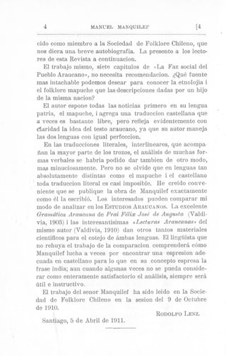 4 MANUEL MAXQUILEF [4
cido como miembro a la Sociedad de Folklore Chileno, que
nos diera una breve autobiografia. La present0 a 10s lecto-
res de esta Revista a continuacion.
El trabajo mismo, siete capitulos de (<LaFaz social del
Pueblo Ara8ucnno>j,no necesita recomendacion. dQu8 fuente
mas intachable podemos desear para conocer la etnolojia i
el folklore mapuclie que las descripciones dadns por un hijo
de la misma nacion?
El autor espone todas las noticias primer0 en su lengua
patria, el mapuche, i agrega una traduccion castellana que
a veces es bastante libre, pero refleja evidentemente con
dlaridad la idea del testo araucano, ya que su autor maneja,
1as dos lenguas con igual perfeccion.
En las traducciones literales, interlineares, que aeompa
iinn la mayor. parte de 10s trozos, el analisis de muchas for-
mas verbales se habria podido dar tambien de otro modo,
mas minuciosamente. Pero no se olvide que en lenguas tan
absolutamente distintas como el mapuche i el castellano
todtl traduccion literal es casi imposible. He creido conve-
niente que se publique la obra de 1Ianquilef esactamente
como 61 la escribi6. Los interesados puaden comparar mi
modo de analizar en 10s ESTUDIOSARAUCANOS.La excelente
Gramdticu Aruucana de Frai Fe'lix Jose' de Augmta (Valdi-
via, 1903)i las interesantisimas <tLecfura.sAraucarias, del
mismo autor (Valdivia, 1910) dan otros tantos materides
cientificos para el cotejo de Stmbas lenguas. El li!lguista que
no rehuya el trabajo de la comparacion comprendera como
Manquilef lucha a veces por encontrar una espresion ade-
cuada, en castellano para lo que en su concepto espresa la
frase india; aun cuando algunas veces no se pueda conside-
rar como enteramente satisfactorio el analisis, siempre ser&
6til e instructivo.
El trabajo del senor Manquilef ha sido leido en la Socie-
dad de Folklore Chileno en la sesion del 9 de Octubre
de 1910.
RODOLFOLENZ.
Santiago, 5 de Abril de 1911.
 