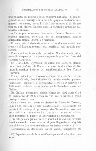 n
71 COMENTARIOS DEL PUEBLO ARAUCANO 1
una palabra del idioma que la chiiiurra hablaba. A1 clia si-
guierte se me condujo a una escuela pagada en donde per-
maiieci tres meses, logrando huir furtivamente, a1 fin de ese
tiempo, a mi tierra. En esta escuela aprendi a articular pa-
labritas chilenas.
A fin de que no huyese mas se me llev6 a Temuco a la
escuela elemental rejentada por mi cornpatriota i actual
amigs don Manuel Antonio Neculman.
En este establecimiento aprendi a hablar con cierta co-
rreccion el idioma; ademas leia i escribia con notable per-
feccion.
Permaneci en la escuela del sefior Neculman seis arlos,
pasando despues a la superior rejentada por Don Jose del
Ckrmen Alvarado.
En el afio 1900 ingrese a las aulas del Liceo, en donde
tuve como profesor de Castellano durante dos afios a1 dis
tinguido escritor i rector del establecimiento don Tomas
Guevara.
Por consejos i por recomendaciones del visitador de es-
cuelas de Cautir,, don Salvador Castaiieda, resolvi presen-
tarme como aspirante a normalista i el 26 de Diciembre de
1901 rendi exhmen de admision en la Escuela Normal de
Chillan.
En Chillari permaneci desde Marzo de 1902 hasta el 24
de Diciembre de 1906, 6poca en que recibi mi titulo como
preceptor normalista.
Como normalista i como ex-alumno del Liceo de Temuco,
llegu6 a la rectoria de este establecimiento solicitando un
puesto i el distinguido pedagogo don Toma,s Guevara; con
esa amabilidad i esa sinceridad que le distinguen, ofreci6me
para mikntras el puesto de Escribiente i Bibliotecario.
En este puesto pude aprender mucho, leia constantemente
i niui a menudo consultaba a mi jefe, llegsndo a adquirir
con el Sefior Guevara (relaciones de intima seriedad ( 1 ) ~ .
Permanecia ya dos meses en mi puesto, cuando se me
(1) Espresion tomada de uii certificado que di6 el sefior Gnevarn,a1
autor.
 