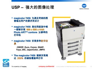 USP –  强大的图像处理 magicolor 7450  为满足苛刻的图像输出用户的要求而设计 magicolor 7450  是在同级别中唯一能够实现  600 x 600 x 4-bit   Photo ART TM  contone  分辨率的打印机 magicolor 7450  实现多种 胶印仿真 SWOP, Euro, Comm, SNAP, Toyo, DIC, JapanColor, JMPA The magicolor 7450  能够实现高达  250%   的碳粉覆盖率打印 company confidential 